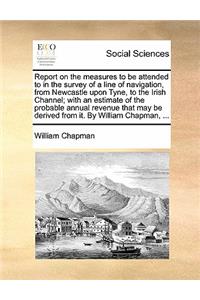 Report on the Measures to Be Attended to in the Survey of a Line of Navigation, from Newcastle Upon Tyne, to the Irish Channel; With an Estimate of the Probable Annual Revenue That May Be Derived from It. by William Chapman, ...