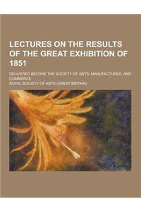 Lectures on the Results of the Great Exhibition of 1851; Delivered Before the Society of Arts, Manufactures, and Commerce