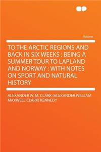 To the Arctic Regions and Back in Six Weeks: Being a Summer Tour to Lapland and Norway: With Notes on Sport and Natural History: Being a Summer Tour to Lapland and Norway: With Notes on Sport and Natural History