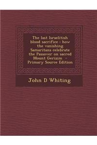 The Last Israelitish Blood Sacrifice: How the Vanishing Samaritans Celebrate the Passover on Sacred Mount Gerizim - Primary Source Edition