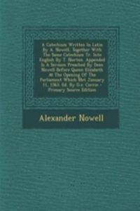 A Catechism Written In Latin By A. Nowell, Together With The Same Catechism Tr. Into English By T. Norton. Appended Is A Sermon Preached By Dean Nowell Before Queen Elizabeth At The Opening Of The Parliament Which Met January 11, 1563. Ed. By G.e.
