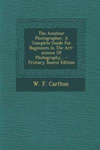 The Amateur Photographer, a Complete Guide for Beginners in the Art-Science of Photography...