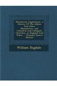 Monasticon Anglicanum...a History of the Abbies and Other Monasteries...and Cathedral and Collegiate Churches...in England and Wales... - Primary Sour