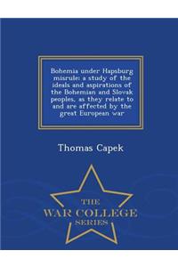 Bohemia Under Hapsburg Misrule; A Study of the Ideals and Aspirations of the Bohemian and Slovak Peoples, as They Relate to and Are Affected by the Great European War - War College Series