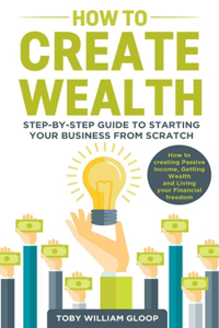 How to Create Wealth: Step-by-step Guide to Starting your Business from Scratch, How to Creating Passive Income, Getting Wealth and Living your Financial Freedom