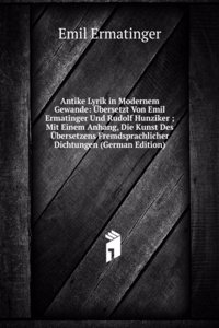 Antike Lyrik in Modernem Gewande: Ubersetzt Von Emil Ermatinger Und Rudolf Hunziker ; Mit Einem Anhang, Die Kunst Des Ubersetzens Fremdsprachlicher Dichtungen (German Edition)