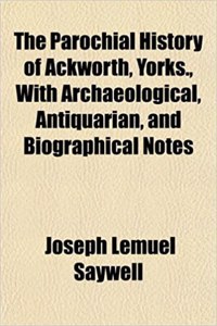 The Parochial History of Ackworth, Yorks., with Archaeological, Antiquarian, and Biographical Notes