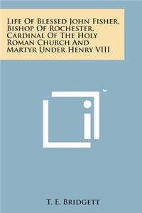 Life of Blessed John Fisher, Bishop of Rochester, Cardinal of the Holy Roman Church and Martyr Under Henry VIII