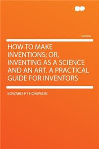 How to Make Inventions; Or, Inventing as a Science and an Art. a Practical Guide for Inventors