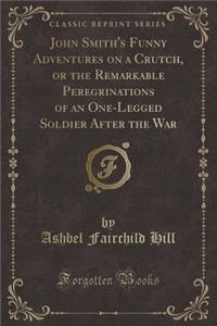 John Smith's Funny Adventures on a Crutch, or the Remarkable Peregrinations of an One-Legged Soldier After the War (Classic Reprint)