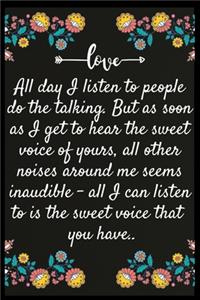 All day I listen to people do the talking. But as soon as I get to hear the sweet voice of yours, all other noises around me seems inaudible - all I can listen to is the sweet voice that you have.