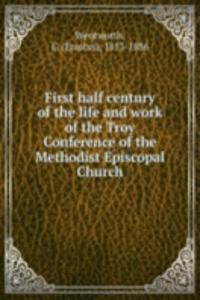 First half century of the life and work of the Troy Conference of the Methodist Episcopal Church