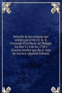 Relacion de las exequias que celebro por el Rey N. Sr. D. Fernando VI la Herm. del Refugio los dias 3 y 4 de En. 1760 y Oracion funebre que dio D. Juan de Aravaca. (Spanish Edition)