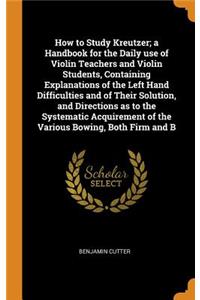 How to Study Kreutzer; A Handbook for the Daily Use of Violin Teachers and Violin Students, Containing Explanations of the Left Hand Difficulties and of Their Solution, and Directions as to the Systematic Acquirement of the Various Bowing, Both Fir