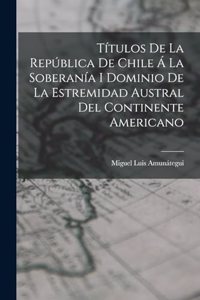 Títulos De La República De Chile Á La Soberanía I Dominio De La Estremidad Austral Del Continente Americano