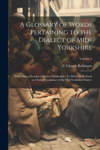 Glossary of Words Pertaining to the Dialect of Mid-Yorkshire; With Others Peculiar to Lower Nidderdale. To Which is Prefixed on Outline Grammar of the Mid-Yorkshire Dialect; Volume 5