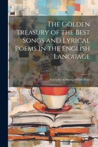 Golden Treasury of the Best Songs and Lyrical Poems in the English Language: Selected and Arranged With Notes