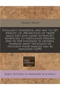 England's Grandeur, and Way to Get Wealth: Or, Promotion of Trade Made Easy and Lands Advanced; Beneficial to Particular Persons, and to the Kingdom in General; Wherein Many Thousand of Indigent Poor Families May Be Employed (1699)