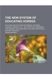 The New System of Educating Horses; Including Instructions on Feeding, Watering, Stabling, Shoeing, Etc.