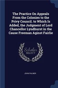 Practice On Appeals From the Colonies to the Privy Council. to Which Is Added, the Judgment of Lord Chancellor Lyndhurst in the Cause Freeman Aginst Fairlie