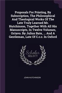 Proposals For Printing, By Subscription, The Philosophical And Theological Works Of The Late Truly Learned Mr. Hutchinson, Together With All His Manuscripts, In Twelve Volumes, Octavo. By Julius Bate, ... And A Gentleman, Late Of C.c.c. In Oxford