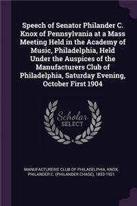 Speech of Senator Philander C. Knox of Pennsylvania at a Mass Meeting Held in the Academy of Music, Philadelphia, Held Under the Auspices of the Manufacturers Club of Philadelphia, Saturday Evening, October First 1904