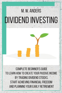 Dividend Investing: Complete Beginner's Guide to Learn How to Create Passive Income by Trading Dividend Stocks. Start Achieving Financial Freedom and Planning Your Earl