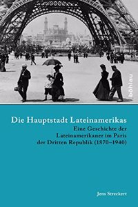 Die Hauptstadt Lateinamerikas: Eine Geschichte Der Lateinamerikaner Im Paris Der Dritten Republik (1870-1940)