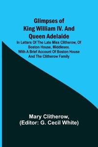 Glimpses of King William IV. and Queen Adelaide; In Letters of the Late Miss Clitherow, of Boston House, Middlesex. With a Brief Account of Boston House and the Clitherow Family