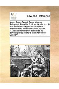 Anno Regni Georgii Regis Magnae Britanniae, Franciae, & Hiberniae, Decimo at the Parliament Begun and Holden at Westminster, the Ninth Day of October, 1722 and from Thence Continued by Several Prorogations to the Ninth Day of January