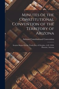 Minutes of the Constitutional Convention of the Territory of Arizona: Session Began On the Tenth Day of October, A.D. 1910. Phoenix, Arizona