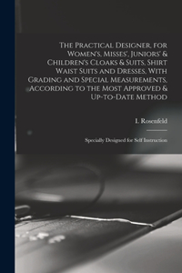 The Practical Designer, for Women's, Misses', Juniors' & Children's Cloaks & Suits, Shirt Waist Suits and Dresses, With Grading and Special Measurements, According to the Most Approved & Up-to-date Method; Specially Designed for Self Instruction