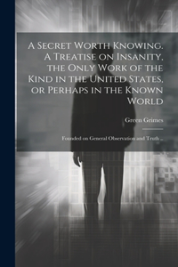 Secret Worth Knowing. A Treatise on Insanity, the Only Work of the Kind in the United States, or Perhaps in the Known World; Founded on General Observation and Truth ..