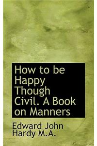 How to Be Happy Though Civil. a Book on Manners