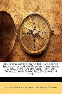 Translation of the Law of Railroads for the Island of Puerto Rico: Granted to the Island by Royal Decree of December 9, 1887, and Promulgated in Puert