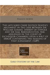 The Late Lord Chief Justice North's Argument in the Case Between Sir William Soames, Sheriff of Svffolk and Sir Sam. Barnardiston, Bar. Adjudged in the Court of Exchequer-Chambers Upon a Writ of Error Containing the Reasons of That Judgement. (1689