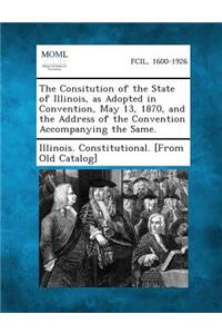 Consitution of the State of Illinois, as Adopted in Convention, May 13, 1870, and the Address of the Convention Accompanying the Same.