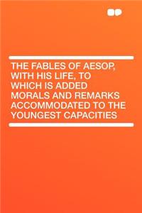 The Fables of Aesop, with His Life, to Which Is Added Morals and Remarks Accommodated to the Youngest Capacities