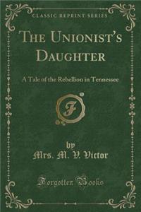 The Unionist's Daughter: A Tale of the Rebellion in Tennessee (Classic Reprint)