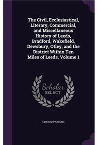 The Civil, Ecclesiastical, Literary, Commercial, and Miscellaneous History of Leeds, Bradford, Wakefield, Dewsbury, Otley, and the District Within Ten Miles of Leeds, Volume 1