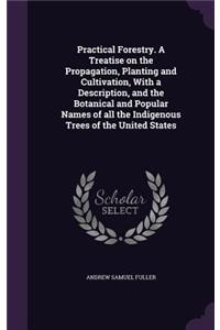 Practical Forestry. A Treatise on the Propagation, Planting and Cultivation, With a Description, and the Botanical and Popular Names of all the Indigenous Trees of the United States