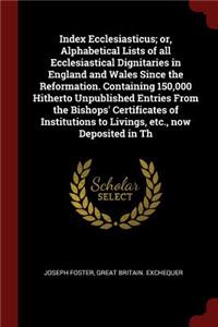 Index Ecclesiasticus; Or, Alphabetical Lists of All Ecclesiastical Dignitaries in England and Wales Since the Reformation. Containing 150,000 Hitherto Unpublished Entries from the Bishops' Certificates of Institutions to Livings, Etc., Now Deposite