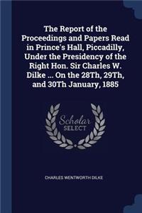 The Report of the Proceedings and Papers Read in Prince's Hall, Piccadilly, Under the Presidency of the Right Hon. Sir Charles W. Dilke ... On the 28Th, 29Th, and 30Th January, 1885