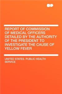Report of Commission of Medical Officers Detailed by the Authority of the President to Investigate the Cause of Yellow Fever