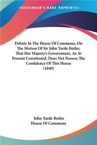 Debate In The House Of Commons, On The Motion Of Sir John Yarde Butler, That Her Majesty's Government, As At Present Constituted, Does Not Possess The Confidence Of This House (1840)