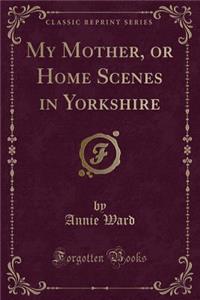 My Mother, or Home Scenes in Yorkshire (Classic Reprint)