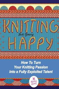 Knitting Happy: How to Turn Your Knitting Passion Into a Fully Exploited Talent