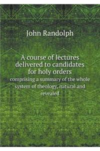 A Course of Lectures Delivered to Candidates for Holy Orders Comprising a Summary of the Whole System of Theology, Natural and Revealed