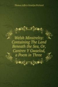 Welsh Minstrelsy: Containing The Land Beneath the Sea, Or, Cantrev Y Gwaelod, a Poem in Three .