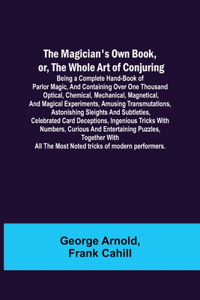 Magician's Own Book, or, the Whole Art of Conjuring; Being a complete hand-book of parlor magic, and containing over one thousand optical, chemical, mechanical, magnetical, and magical experiments, amusing transmutations, astonishing sleights and s